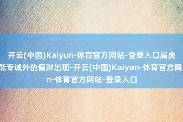 开云(中国)Kaiyun·体育官方网站-登录入口属虎东谈主还可能专诚外的偏财出现-开云(中国)Kaiyun·体育官方网站-登录入口