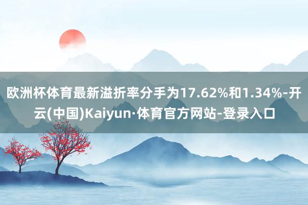 欧洲杯体育最新溢折率分手为17.62%和1.34%-开云(中国)Kaiyun·体育官方网站-登录入口