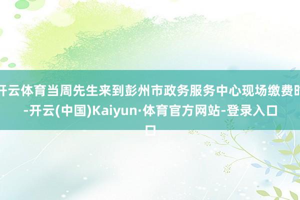 开云体育当周先生来到彭州市政务服务中心现场缴费时-开云(中国)Kaiyun·体育官方网站-登录入口