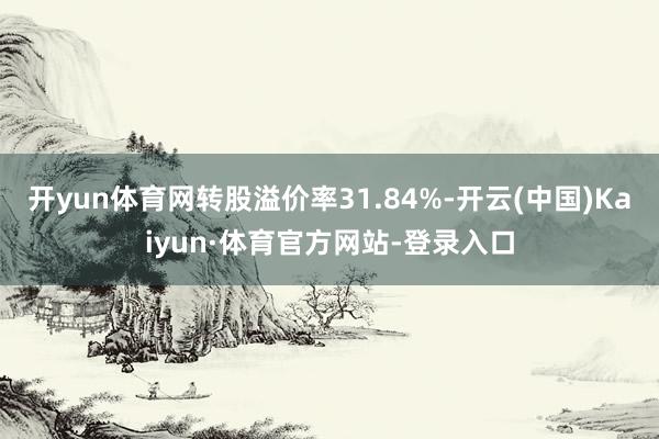 开yun体育网转股溢价率31.84%-开云(中国)Kaiyun·体育官方网站-登录入口
