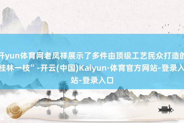 开yun体育网老凤祥展示了多件由顶级工艺民众打造的“桂林一枝”-开云(中国)Kaiyun·体育官方网站-登录入口