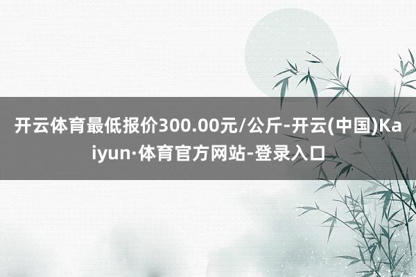 开云体育最低报价300.00元/公斤-开云(中国)Kaiyun·体育官方网站-登录入口