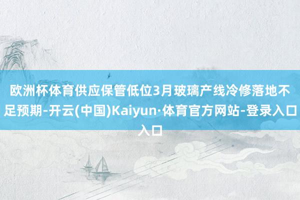 欧洲杯体育　　供应保管低位　　3月玻璃产线冷修落地不足预期-开云(中国)Kaiyun·体育官方网站-登录入口