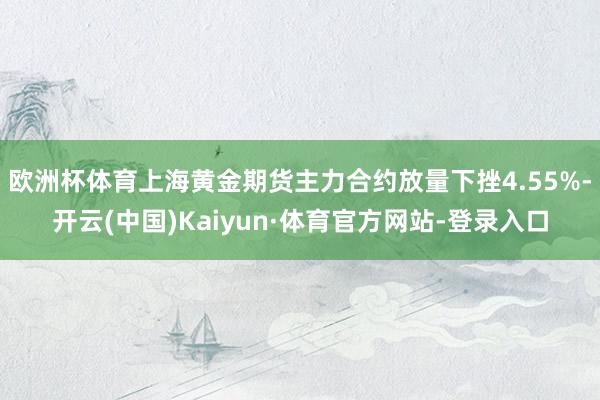 欧洲杯体育上海黄金期货主力合约放量下挫4.55%-开云(中国)Kaiyun·体育官方网站-登录入口