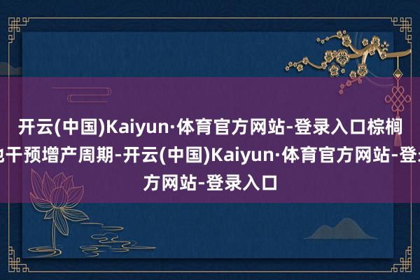 开云(中国)Kaiyun·体育官方网站-登录入口棕榈油产地干预增产周期-开云(中国)Kaiyun·体育官方网站-登录入口