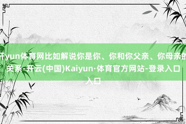 开yun体育网比如解说你是你、你和你父亲、你母亲的关系-开云(中国)Kaiyun·体育官方网站-登录入口
