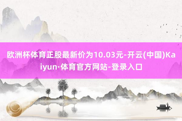 欧洲杯体育正股最新价为10.03元-开云(中国)Kaiyun·体育官方网站-登录入口