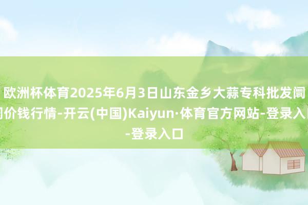 欧洲杯体育2025年6月3日山东金乡大蒜专科批发阛阓价钱行情-开云(中国)Kaiyun·体育官方网站-登录入口