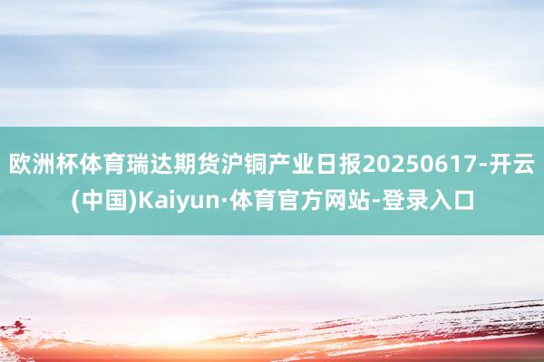 欧洲杯体育瑞达期货沪铜产业日报20250617-开云(中国)Kaiyun·体育官方网站-登录入口