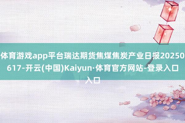 体育游戏app平台瑞达期货焦煤焦炭产业日报20250617-开云(中国)Kaiyun·体育官方网站-登录入口