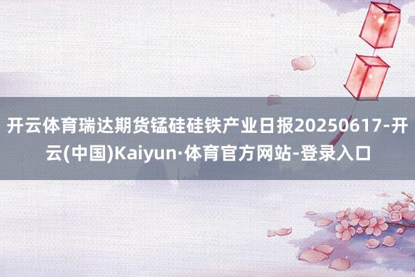 开云体育瑞达期货锰硅硅铁产业日报20250617-开云(中国)Kaiyun·体育官方网站-登录入口