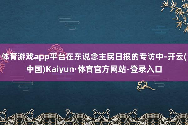 体育游戏app平台在东说念主民日报的专访中-开云(中国)Kaiyun·体育官方网站-登录入口
