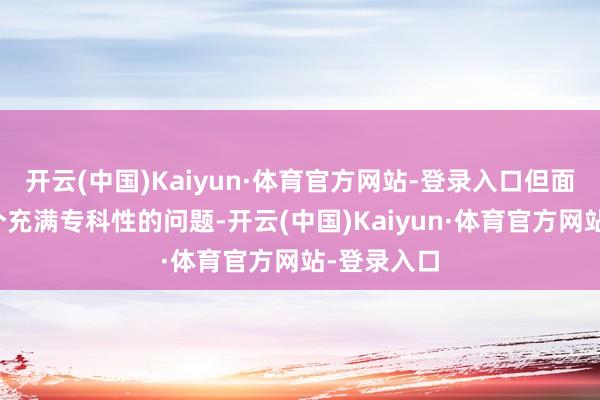 开云(中国)Kaiyun·体育官方网站-登录入口但面临这么一个充满专科性的问题-开云(中国)Kaiyun·体育官方网站-登录入口