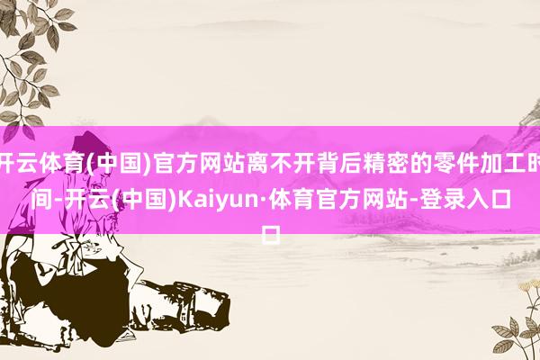 开云体育(中国)官方网站离不开背后精密的零件加工时间-开云(中国)Kaiyun·体育官方网站-登录入口