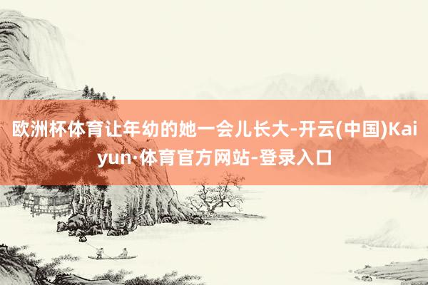 欧洲杯体育让年幼的她一会儿长大-开云(中国)Kaiyun·体育官方网站-登录入口