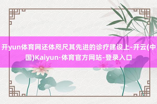 开yun体育网还体咫尺其先进的诊疗建设上-开云(中国)Kaiyun·体育官方网站-登录入口
