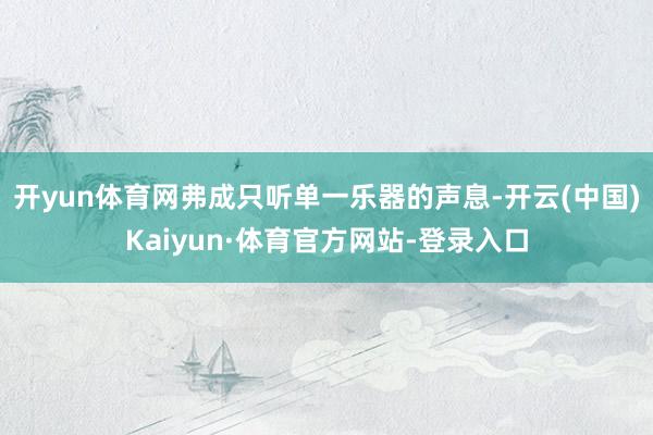 开yun体育网弗成只听单一乐器的声息-开云(中国)Kaiyun·体育官方网站-登录入口