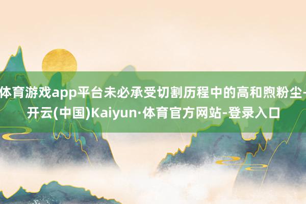 体育游戏app平台未必承受切割历程中的高和煦粉尘-开云(中国)Kaiyun·体育官方网站-登录入口