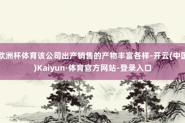 欧洲杯体育该公司出产销售的产物丰富各样-开云(中国)Kaiyun·体育官方网站-登录入口