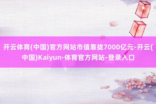 开云体育(中国)官方网站市值靠拢7000亿元-开云(中国)Kaiyun·体育官方网站-登录入口
