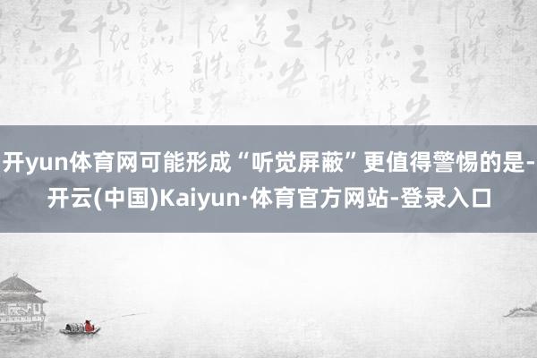 开yun体育网可能形成“听觉屏蔽”更值得警惕的是-开云(中国)Kaiyun·体育官方网站-登录入口