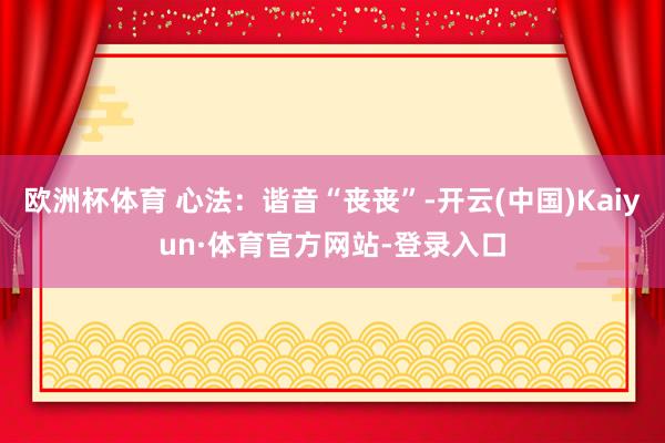 欧洲杯体育 心法：谐音“丧丧”-开云(中国)Kaiyun·体育官方网站-登录入口
