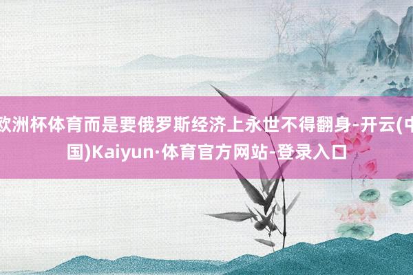 欧洲杯体育而是要俄罗斯经济上永世不得翻身-开云(中国)Kaiyun·体育官方网站-登录入口