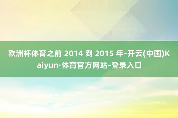 欧洲杯体育之前 2014 到 2015 年-开云(中国)Kaiyun·体育官方网站-登录入口