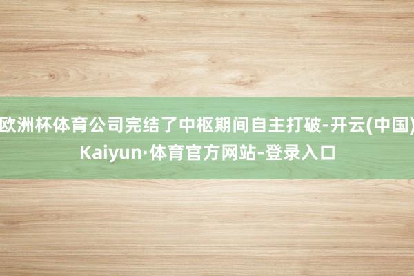 欧洲杯体育公司完结了中枢期间自主打破-开云(中国)Kaiyun·体育官方网站-登录入口
