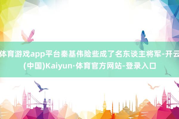 体育游戏app平台秦基伟险些成了名东谈主将军-开云(中国)Kaiyun·体育官方网站-登录入口