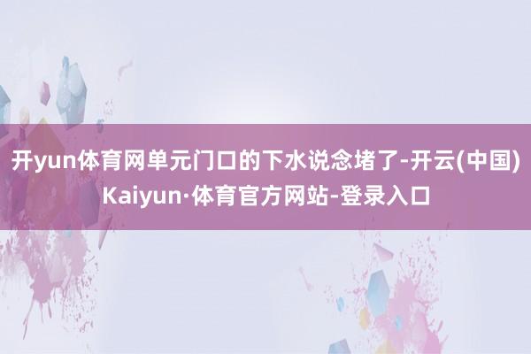 开yun体育网单元门口的下水说念堵了-开云(中国)Kaiyun·体育官方网站-登录入口