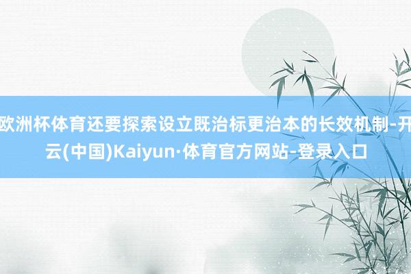 欧洲杯体育还要探索设立既治标更治本的长效机制-开云(中国)Kaiyun·体育官方网站-登录入口