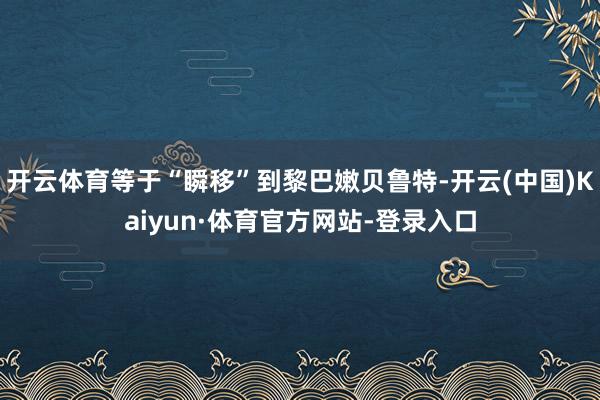 开云体育等于“瞬移”到黎巴嫩贝鲁特-开云(中国)Kaiyun·体育官方网站-登录入口