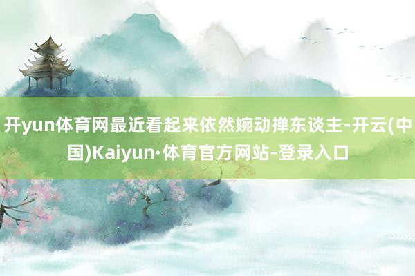 开yun体育网最近看起来依然婉动掸东谈主-开云(中国)Kaiyun·体育官方网站-登录入口