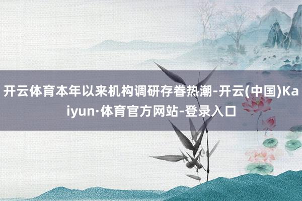 开云体育本年以来机构调研存眷热潮-开云(中国)Kaiyun·体育官方网站-登录入口