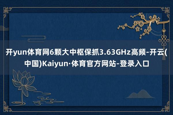 开yun体育网6颗大中枢保抓3.63GHz高频-开云(中国)Kaiyun·体育官方网站-登录入口