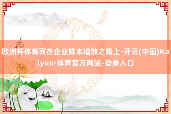 欧洲杯体育而在企业降本增效之路上-开云(中国)Kaiyun·体育官方网站-登录入口