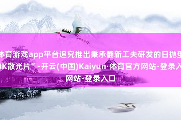 体育游戏app平台追究推出秉承翻新工夫研发的日抛型“4K散光片”-开云(中国)Kaiyun·体育官方网站-登录入口
