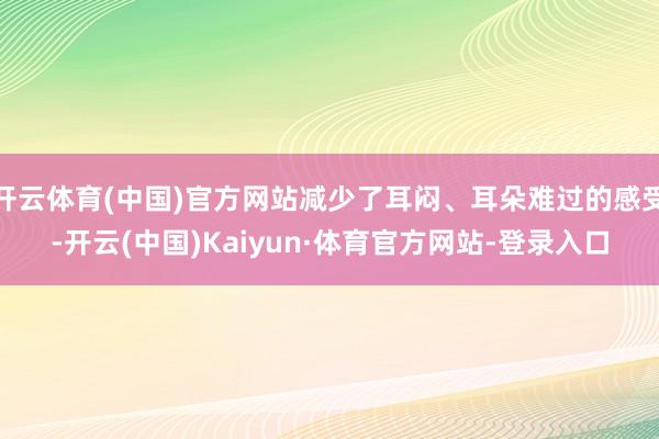 开云体育(中国)官方网站减少了耳闷、耳朵难过的感受-开云(中国)Kaiyun·体育官方网站-登录入口