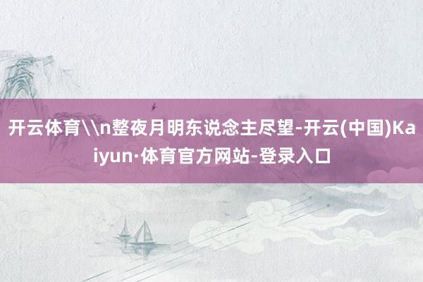 开云体育\n整夜月明东说念主尽望-开云(中国)Kaiyun·体育官方网站-登录入口