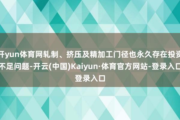 开yun体育网轧制、挤压及精加工门径也永久存在投资不足问题-开云(中国)Kaiyun·体育官方网站-登录入口