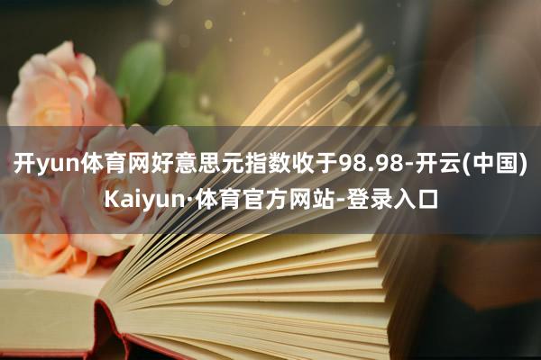 开yun体育网好意思元指数收于98.98-开云(中国)Kaiyun·体育官方网站-登录入口