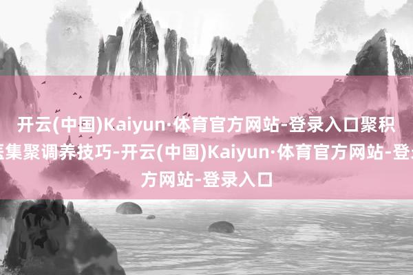 开云(中国)Kaiyun·体育官方网站-登录入口聚积聚西医集聚调养技巧-开云(中国)Kaiyun·体育官方网站-登录入口