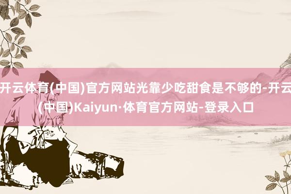 开云体育(中国)官方网站光靠少吃甜食是不够的-开云(中国)Kaiyun·体育官方网站-登录入口