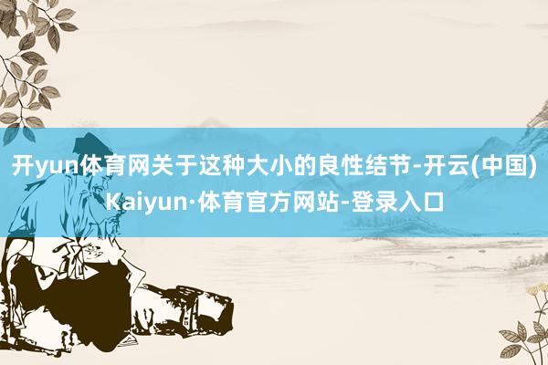 开yun体育网关于这种大小的良性结节-开云(中国)Kaiyun·体育官方网站-登录入口