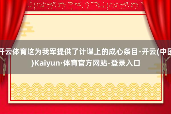 开云体育这为我军提供了计谋上的成心条目-开云(中国)Kaiyun·体育官方网站-登录入口